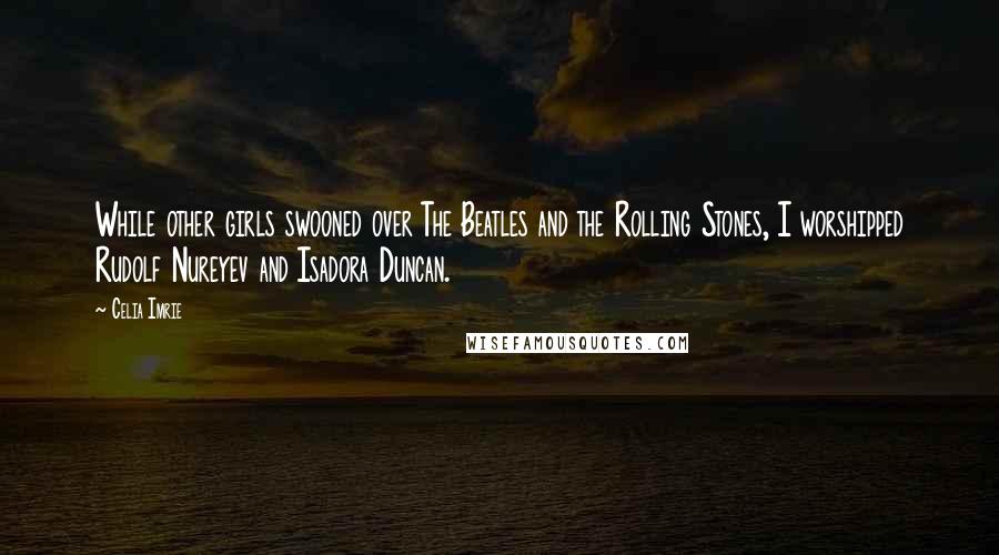 Celia Imrie Quotes: While other girls swooned over The Beatles and the Rolling Stones, I worshipped Rudolf Nureyev and Isadora Duncan.