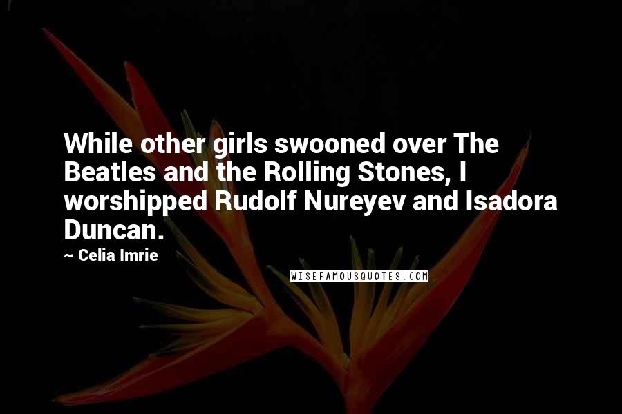 Celia Imrie Quotes: While other girls swooned over The Beatles and the Rolling Stones, I worshipped Rudolf Nureyev and Isadora Duncan.