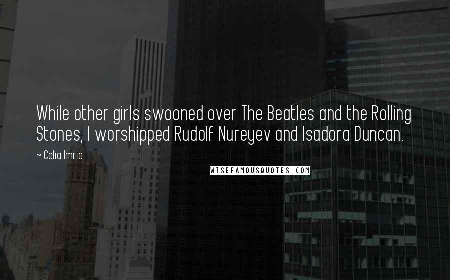 Celia Imrie Quotes: While other girls swooned over The Beatles and the Rolling Stones, I worshipped Rudolf Nureyev and Isadora Duncan.