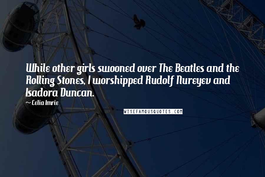 Celia Imrie Quotes: While other girls swooned over The Beatles and the Rolling Stones, I worshipped Rudolf Nureyev and Isadora Duncan.