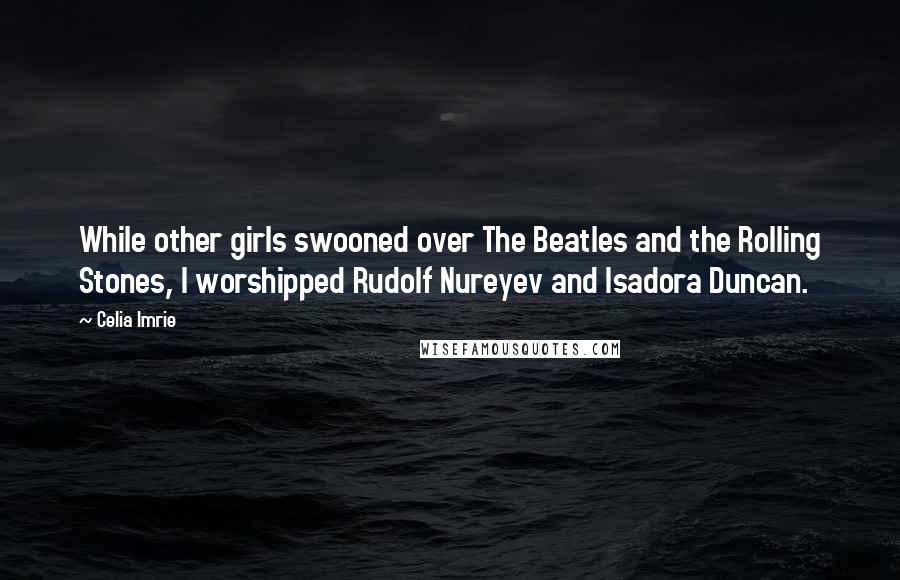 Celia Imrie Quotes: While other girls swooned over The Beatles and the Rolling Stones, I worshipped Rudolf Nureyev and Isadora Duncan.