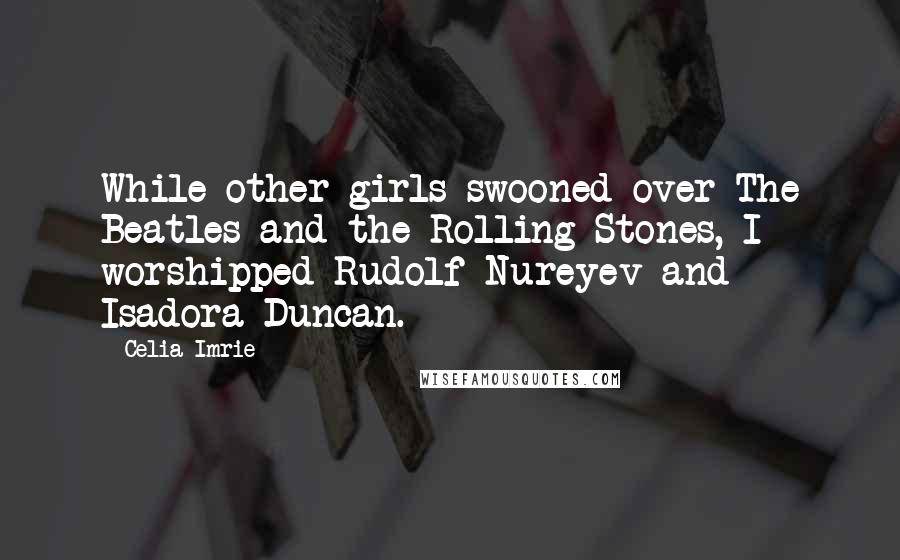 Celia Imrie Quotes: While other girls swooned over The Beatles and the Rolling Stones, I worshipped Rudolf Nureyev and Isadora Duncan.