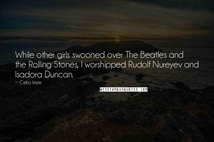 Celia Imrie Quotes: While other girls swooned over The Beatles and the Rolling Stones, I worshipped Rudolf Nureyev and Isadora Duncan.