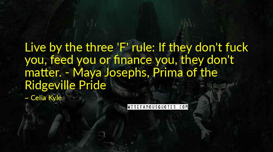 Celia Kyle Quotes: Live by the three 'F' rule: If they don't fuck you, feed you or finance you, they don't matter. - Maya Josephs, Prima of the Ridgeville Pride