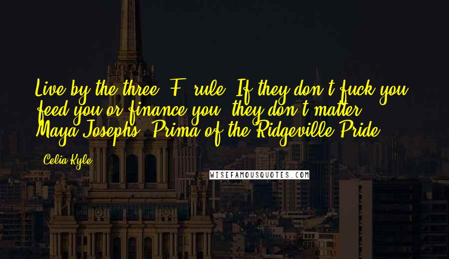Celia Kyle Quotes: Live by the three 'F' rule: If they don't fuck you, feed you or finance you, they don't matter. - Maya Josephs, Prima of the Ridgeville Pride