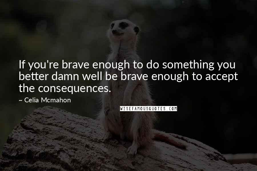 Celia Mcmahon Quotes: If you're brave enough to do something you better damn well be brave enough to accept the consequences.