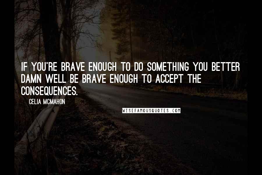 Celia Mcmahon Quotes: If you're brave enough to do something you better damn well be brave enough to accept the consequences.