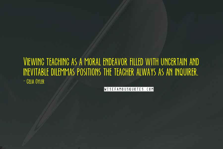 Celia Oyler Quotes: Viewing teaching as a moral endeavor filled with uncertain and inevitable dilemmas positions the teacher always as an inquirer.