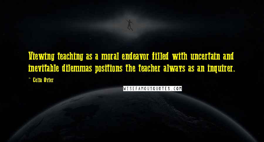 Celia Oyler Quotes: Viewing teaching as a moral endeavor filled with uncertain and inevitable dilemmas positions the teacher always as an inquirer.