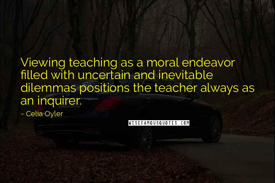 Celia Oyler Quotes: Viewing teaching as a moral endeavor filled with uncertain and inevitable dilemmas positions the teacher always as an inquirer.