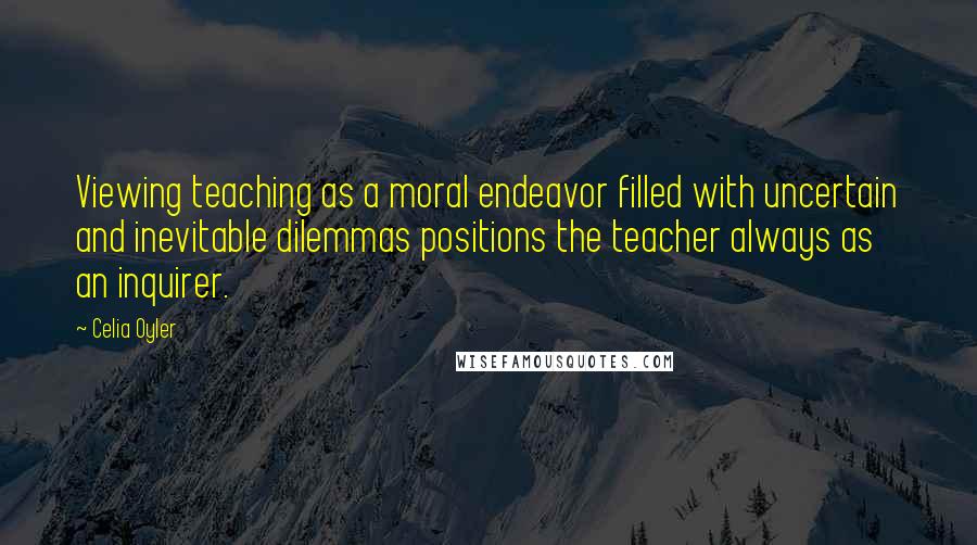 Celia Oyler Quotes: Viewing teaching as a moral endeavor filled with uncertain and inevitable dilemmas positions the teacher always as an inquirer.