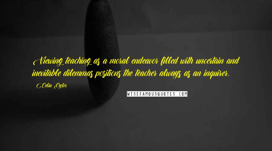 Celia Oyler Quotes: Viewing teaching as a moral endeavor filled with uncertain and inevitable dilemmas positions the teacher always as an inquirer.