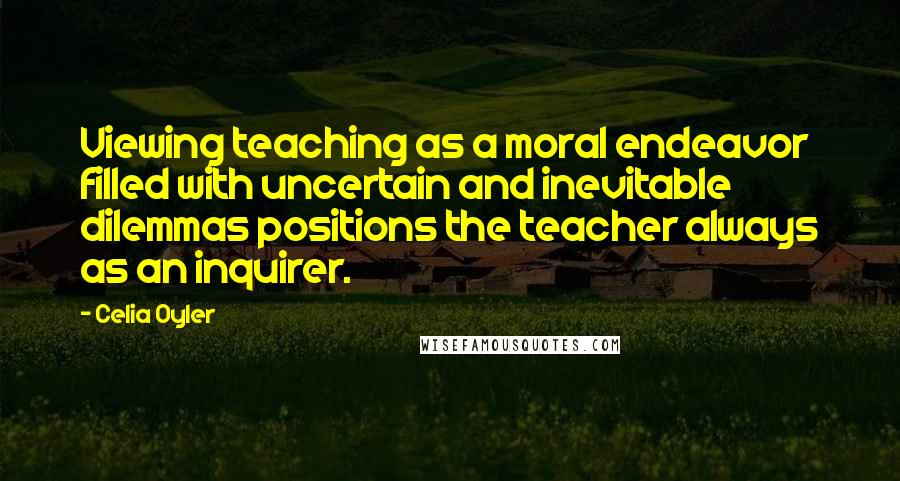 Celia Oyler Quotes: Viewing teaching as a moral endeavor filled with uncertain and inevitable dilemmas positions the teacher always as an inquirer.