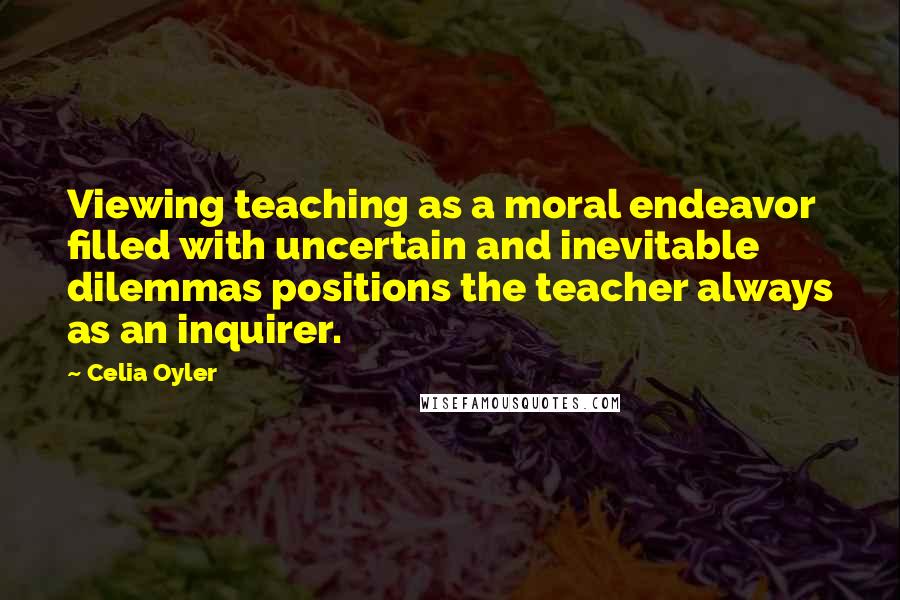Celia Oyler Quotes: Viewing teaching as a moral endeavor filled with uncertain and inevitable dilemmas positions the teacher always as an inquirer.