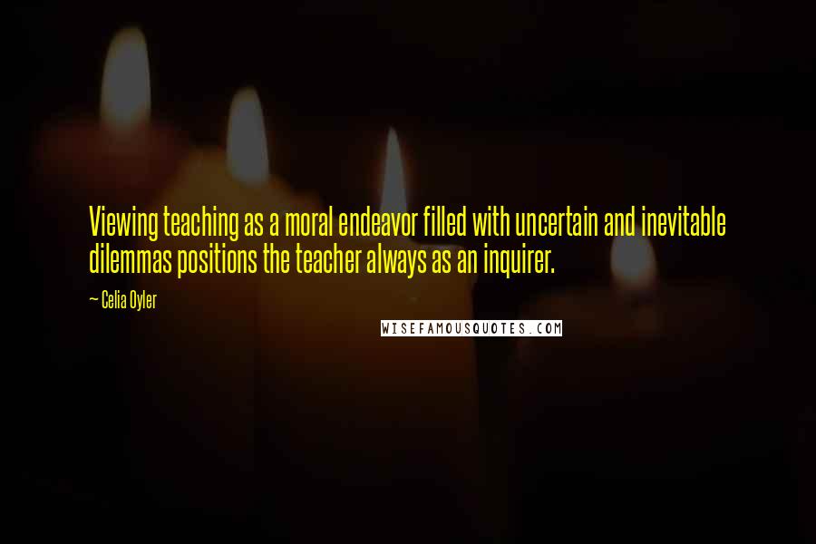 Celia Oyler Quotes: Viewing teaching as a moral endeavor filled with uncertain and inevitable dilemmas positions the teacher always as an inquirer.