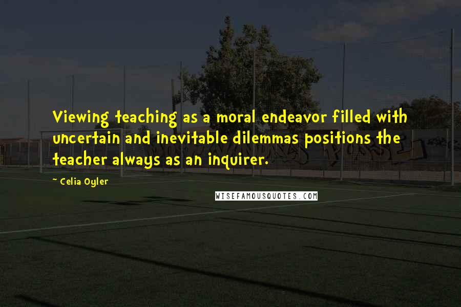 Celia Oyler Quotes: Viewing teaching as a moral endeavor filled with uncertain and inevitable dilemmas positions the teacher always as an inquirer.