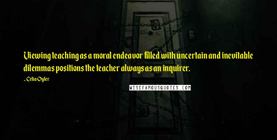 Celia Oyler Quotes: Viewing teaching as a moral endeavor filled with uncertain and inevitable dilemmas positions the teacher always as an inquirer.