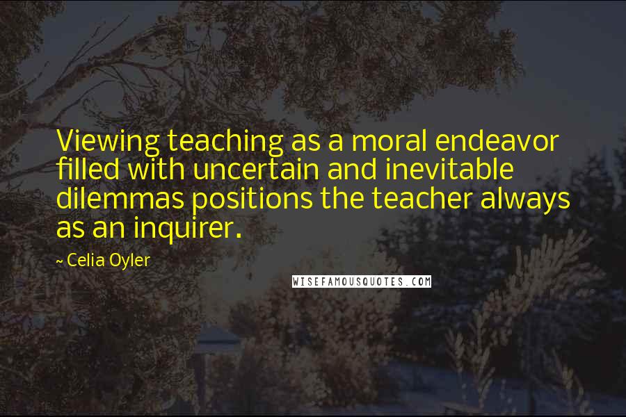 Celia Oyler Quotes: Viewing teaching as a moral endeavor filled with uncertain and inevitable dilemmas positions the teacher always as an inquirer.