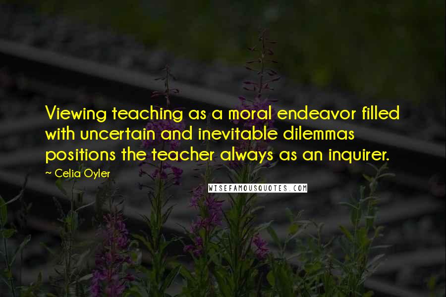 Celia Oyler Quotes: Viewing teaching as a moral endeavor filled with uncertain and inevitable dilemmas positions the teacher always as an inquirer.