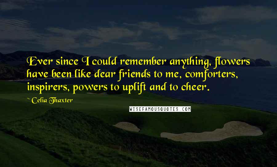 Celia Thaxter Quotes: Ever since I could remember anything, flowers have been like dear friends to me, comforters, inspirers, powers to uplift and to cheer.