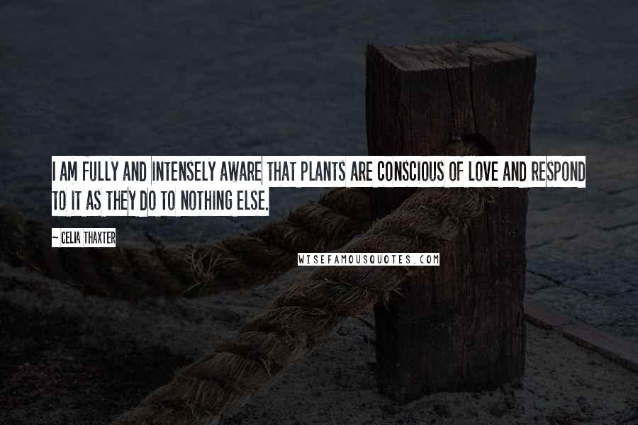 Celia Thaxter Quotes: I am fully and intensely aware that plants are conscious of love and respond to it as they do to nothing else.
