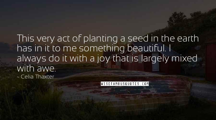 Celia Thaxter Quotes: This very act of planting a seed in the earth has in it to me something beautiful. I always do it with a joy that is largely mixed with awe.