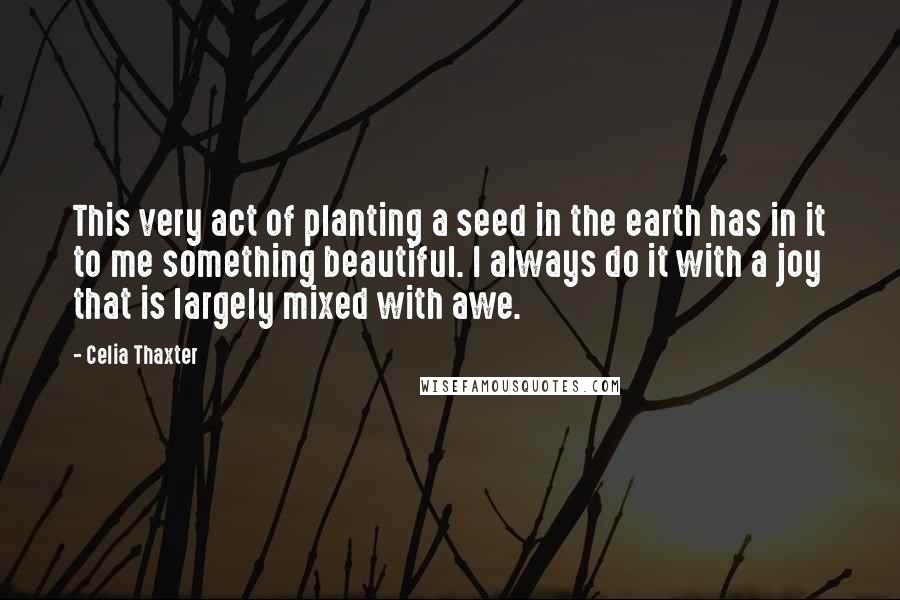 Celia Thaxter Quotes: This very act of planting a seed in the earth has in it to me something beautiful. I always do it with a joy that is largely mixed with awe.