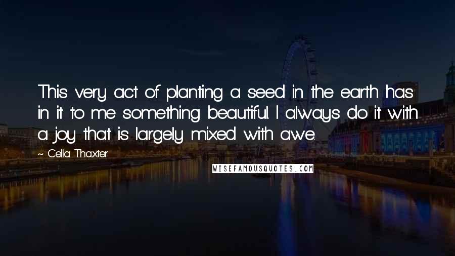 Celia Thaxter Quotes: This very act of planting a seed in the earth has in it to me something beautiful. I always do it with a joy that is largely mixed with awe.