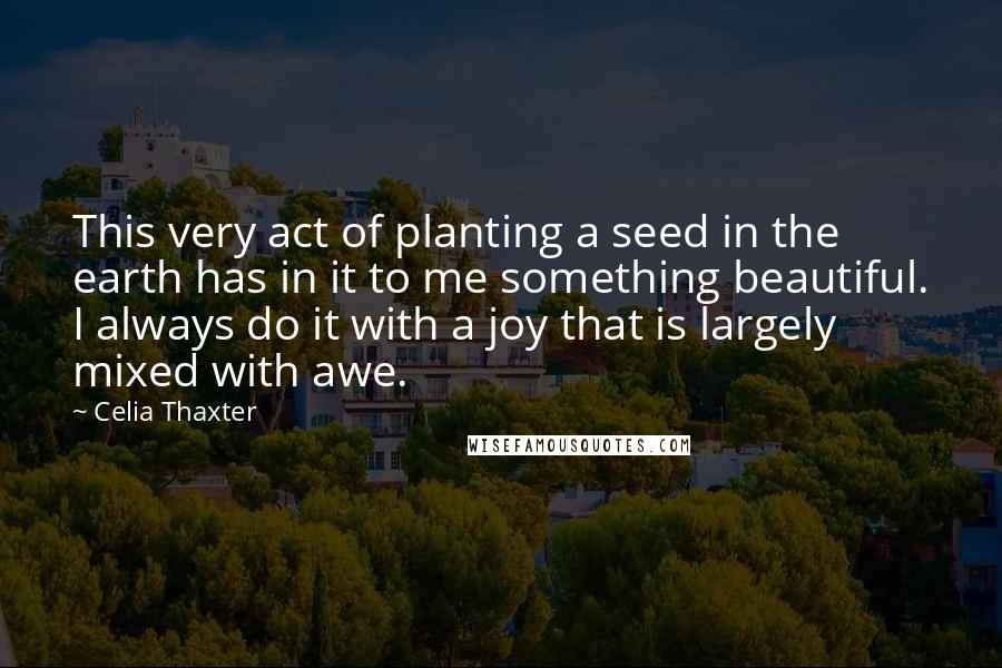 Celia Thaxter Quotes: This very act of planting a seed in the earth has in it to me something beautiful. I always do it with a joy that is largely mixed with awe.