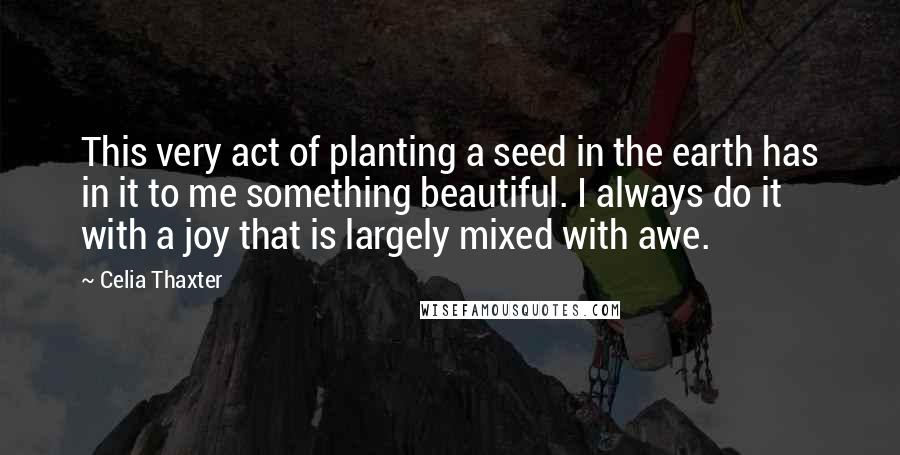 Celia Thaxter Quotes: This very act of planting a seed in the earth has in it to me something beautiful. I always do it with a joy that is largely mixed with awe.