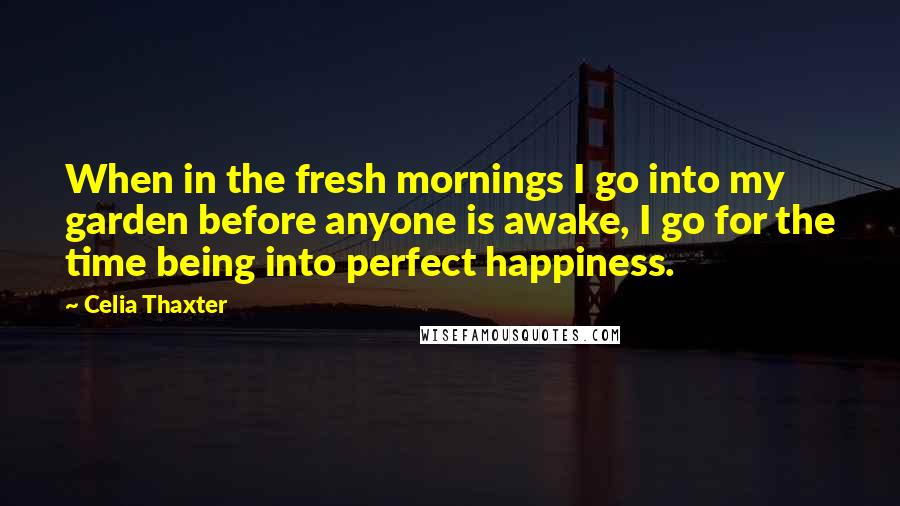 Celia Thaxter Quotes: When in the fresh mornings I go into my garden before anyone is awake, I go for the time being into perfect happiness.