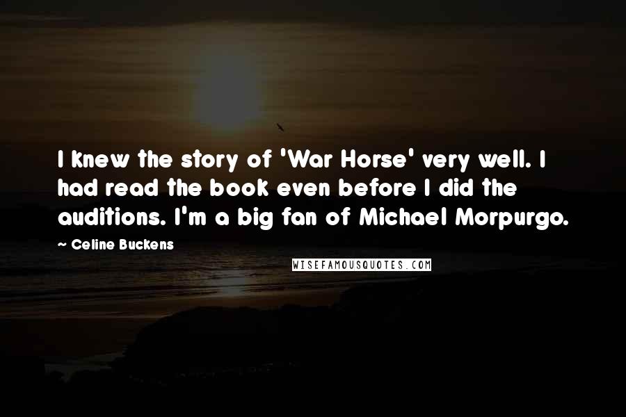 Celine Buckens Quotes: I knew the story of 'War Horse' very well. I had read the book even before I did the auditions. I'm a big fan of Michael Morpurgo.