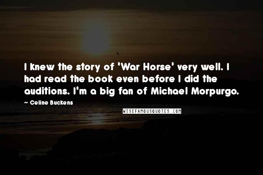 Celine Buckens Quotes: I knew the story of 'War Horse' very well. I had read the book even before I did the auditions. I'm a big fan of Michael Morpurgo.