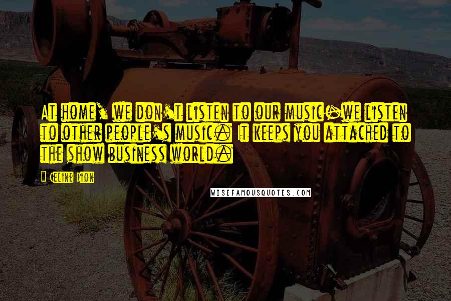 Celine Dion Quotes: At home, we don't listen to our music-we listen to other people's music. It keeps you attached to the show business world.