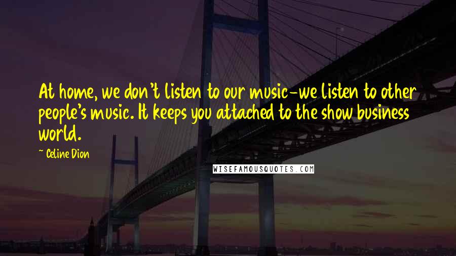 Celine Dion Quotes: At home, we don't listen to our music-we listen to other people's music. It keeps you attached to the show business world.