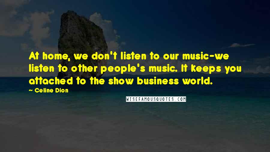 Celine Dion Quotes: At home, we don't listen to our music-we listen to other people's music. It keeps you attached to the show business world.