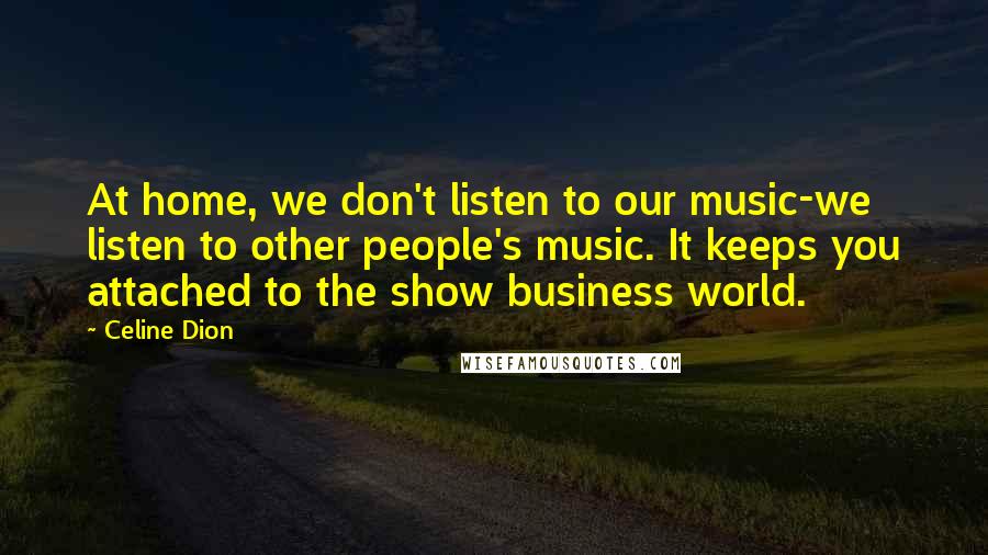 Celine Dion Quotes: At home, we don't listen to our music-we listen to other people's music. It keeps you attached to the show business world.