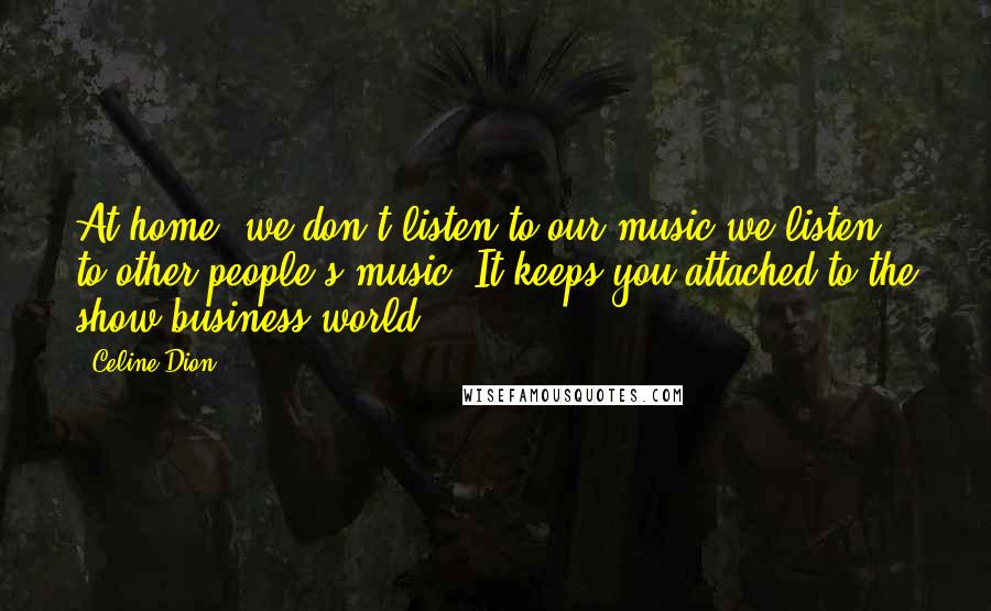 Celine Dion Quotes: At home, we don't listen to our music-we listen to other people's music. It keeps you attached to the show business world.