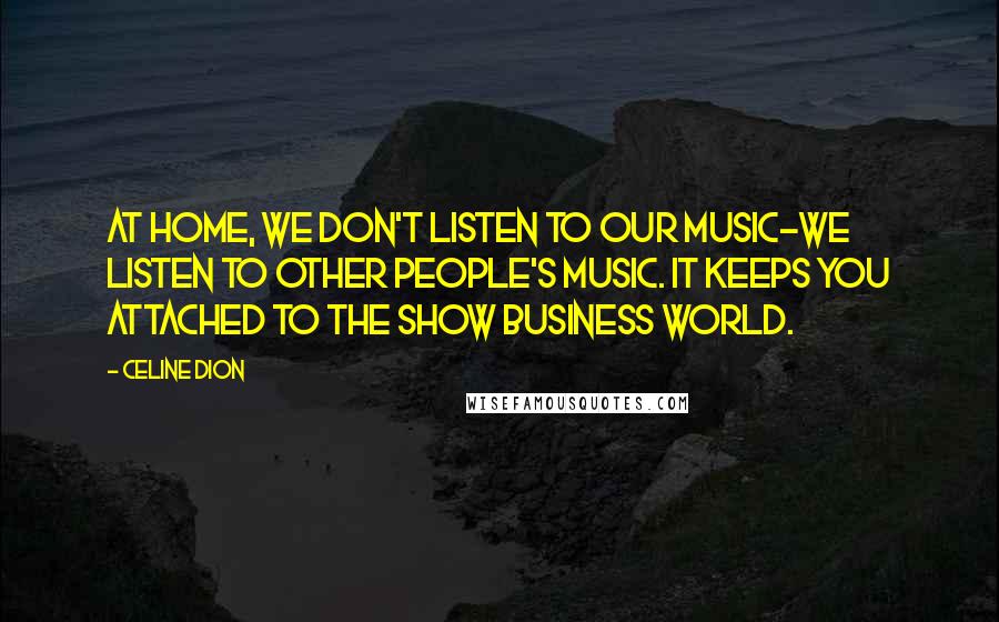 Celine Dion Quotes: At home, we don't listen to our music-we listen to other people's music. It keeps you attached to the show business world.