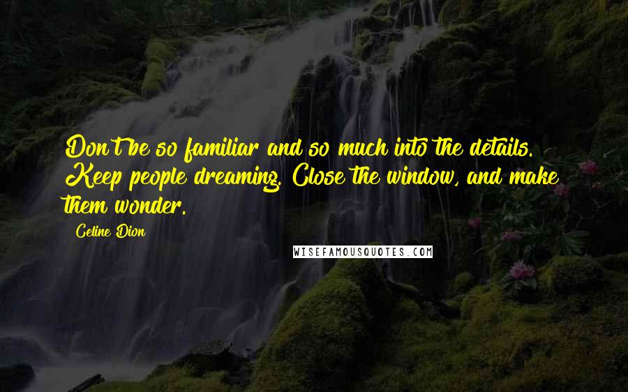 Celine Dion Quotes: Don't be so familiar and so much into the details. Keep people dreaming. Close the window, and make them wonder.