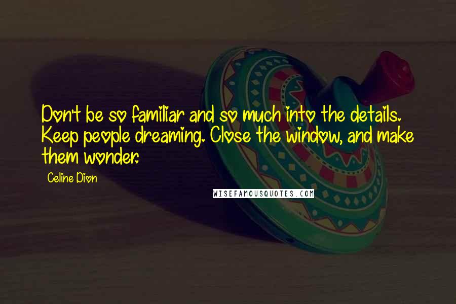 Celine Dion Quotes: Don't be so familiar and so much into the details. Keep people dreaming. Close the window, and make them wonder.