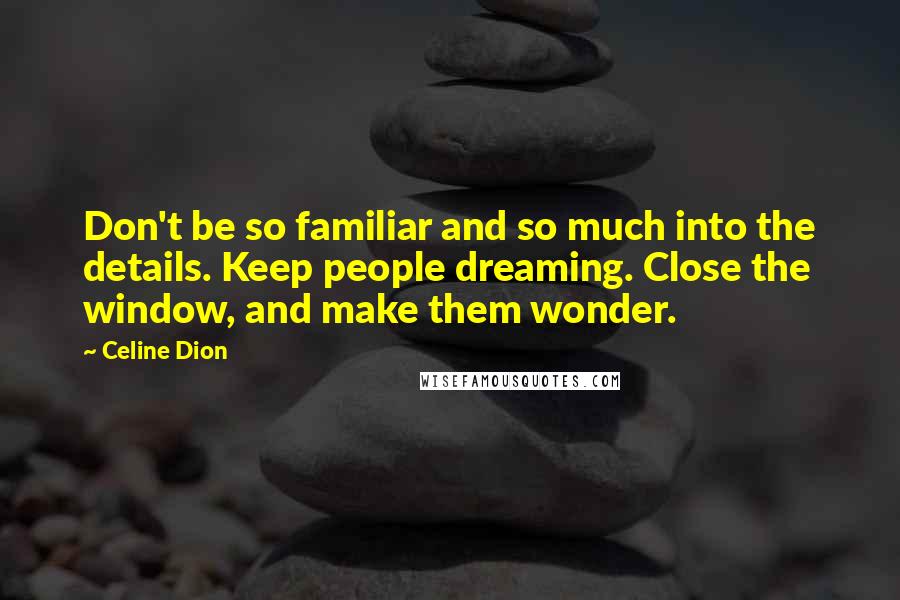 Celine Dion Quotes: Don't be so familiar and so much into the details. Keep people dreaming. Close the window, and make them wonder.