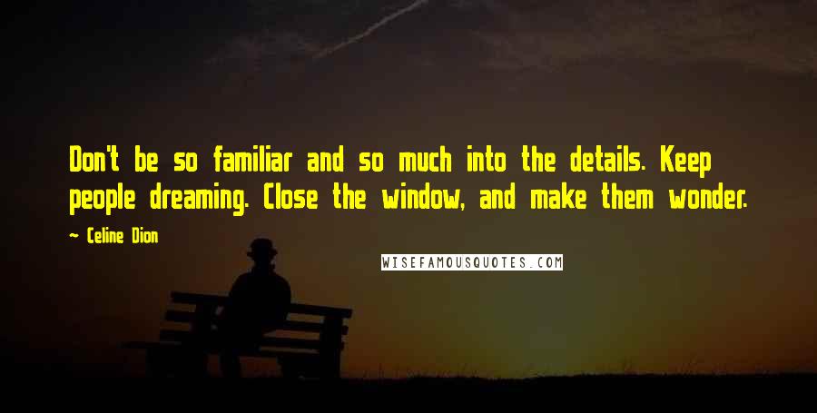 Celine Dion Quotes: Don't be so familiar and so much into the details. Keep people dreaming. Close the window, and make them wonder.