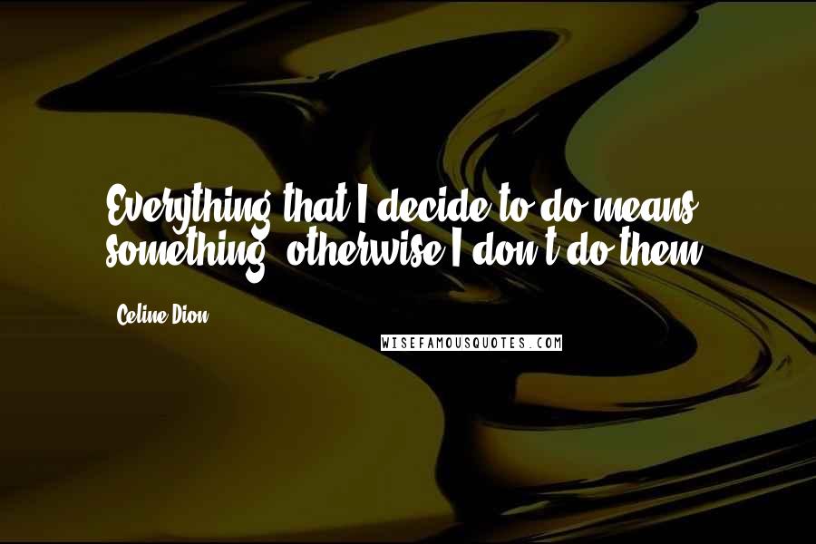 Celine Dion Quotes: Everything that I decide to do means something, otherwise I don't do them.