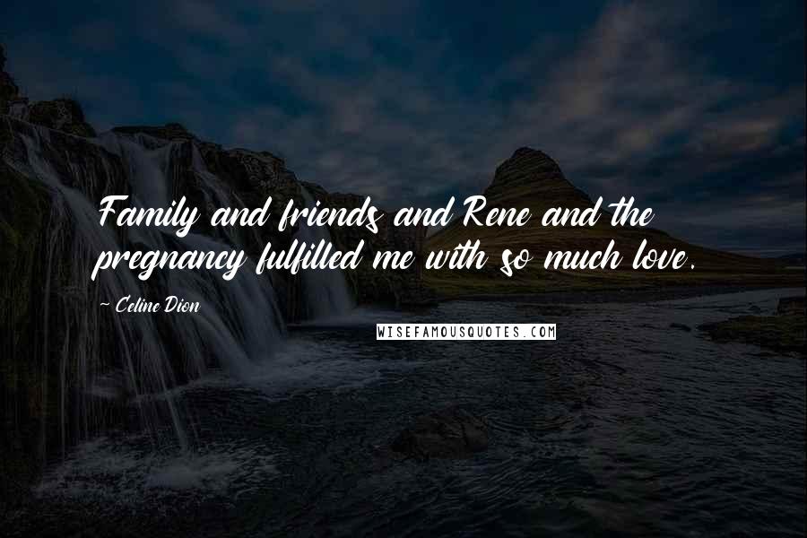Celine Dion Quotes: Family and friends and Rene and the pregnancy fulfilled me with so much love.