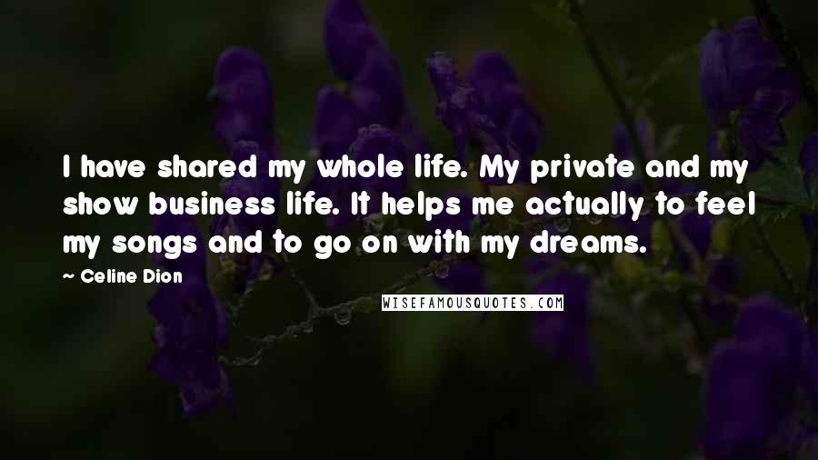 Celine Dion Quotes: I have shared my whole life. My private and my show business life. It helps me actually to feel my songs and to go on with my dreams.