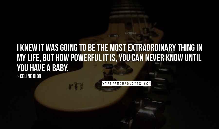 Celine Dion Quotes: I knew it was going to be the most extraordinary thing in my life, but how powerful it is, you can never know until you have a baby.