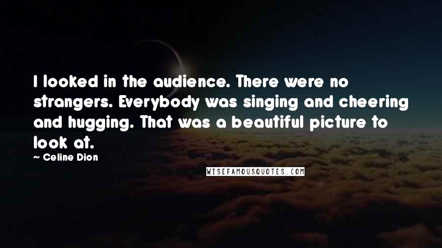 Celine Dion Quotes: I looked in the audience. There were no strangers. Everybody was singing and cheering and hugging. That was a beautiful picture to look at.