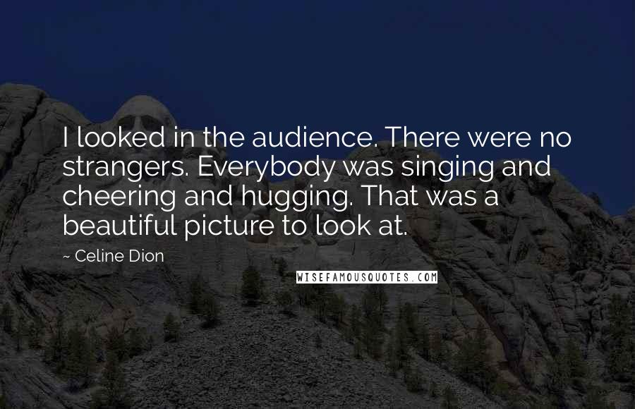 Celine Dion Quotes: I looked in the audience. There were no strangers. Everybody was singing and cheering and hugging. That was a beautiful picture to look at.