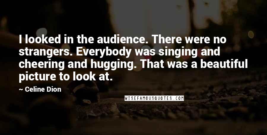 Celine Dion Quotes: I looked in the audience. There were no strangers. Everybody was singing and cheering and hugging. That was a beautiful picture to look at.